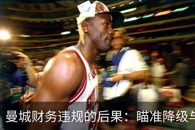 曼城财务违规的后果：瞄准降级与夺走历史冠军的潜在威胁
